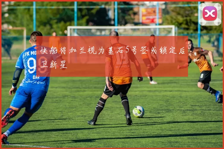 快船将加兰视为基石5号签或锁定后卫新星