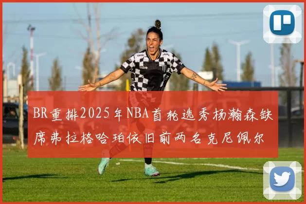 BR重排2025年NBA首轮选秀杨瀚森缺席弗拉格哈珀依旧前两名克尼佩尔锁定探花位