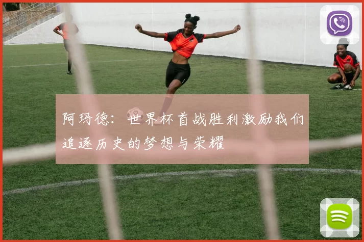 阿玛德：世界杯首战胜利激励我们追逐历史的梦想与荣耀