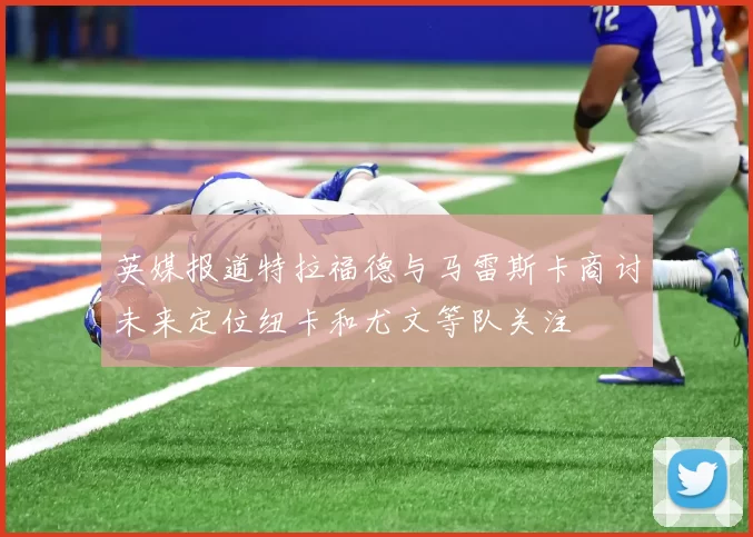 英媒报道特拉福德与马雷斯卡商讨未来定位纽卡和尤文等队关注