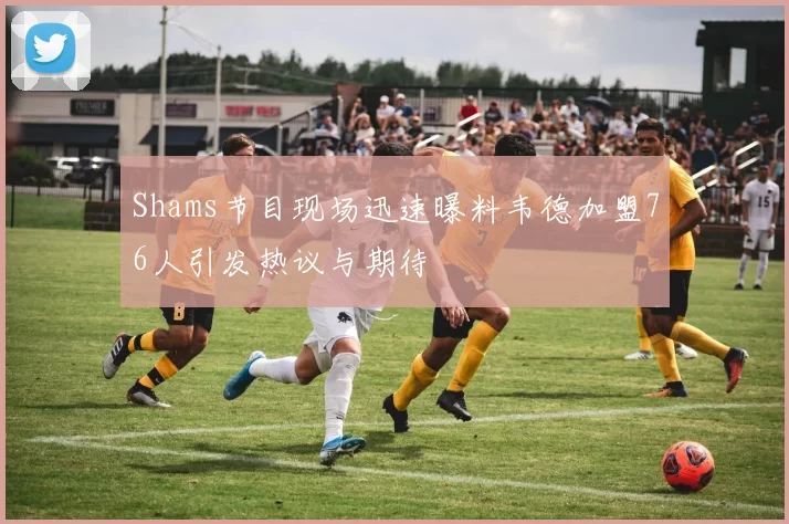 Shams节目现场迅速曝料韦德加盟76人引发热议与期待