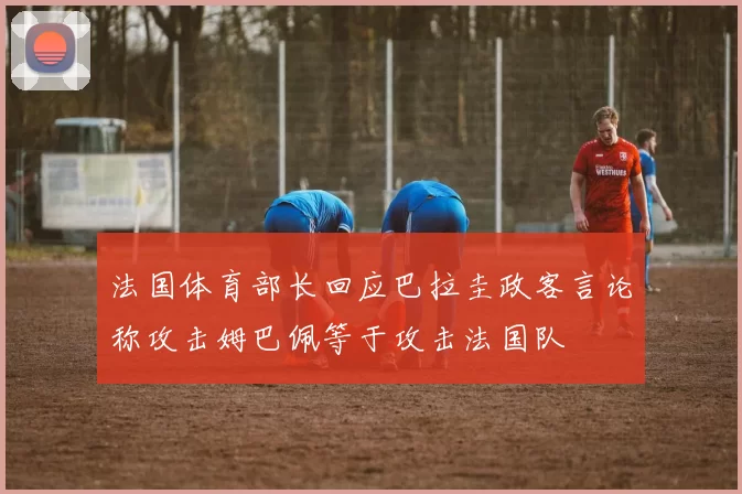 法国体育部长回应巴拉圭政客言论称攻击姆巴佩等于攻击法国队
