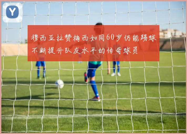 穆西亚拉赞梅西如同60岁仍能踢球不断提升队友水平的传奇球员
