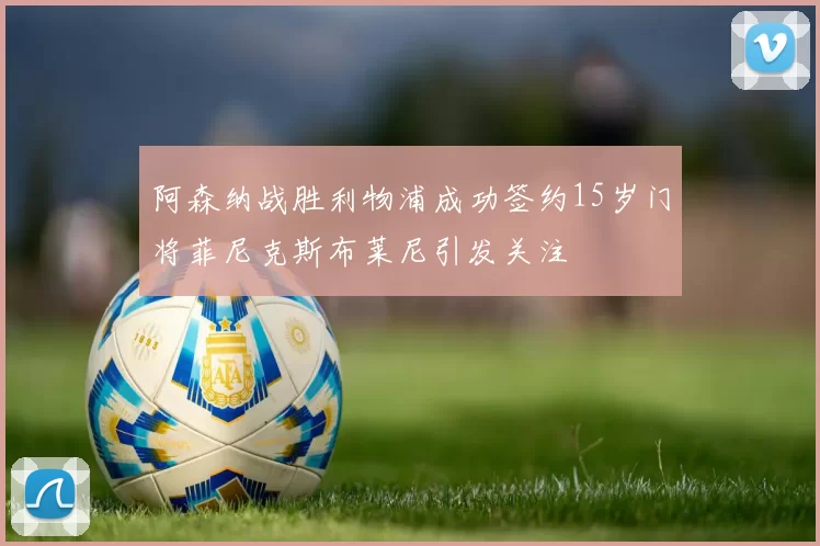 阿森纳战胜利物浦成功签约15岁门将菲尼克斯布莱尼引发关注