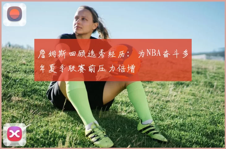 詹姆斯回顾选秀经历：为NBA奋斗多年夏季联赛前压力倍增
