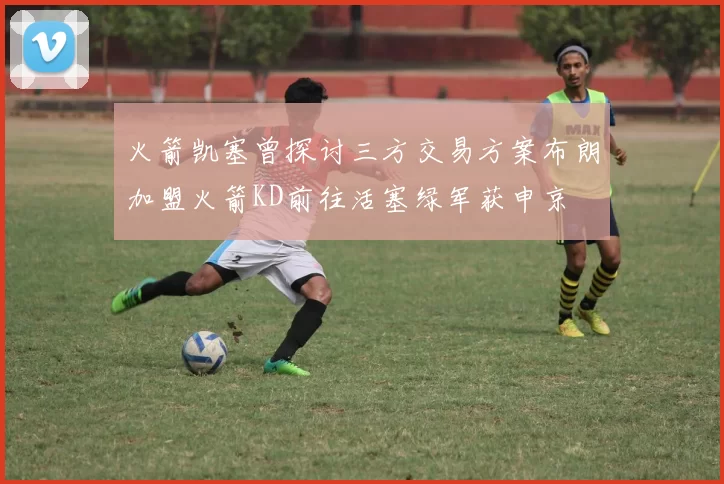 火箭凯塞曾探讨三方交易方案布朗加盟火箭KD前往活塞绿军获申京