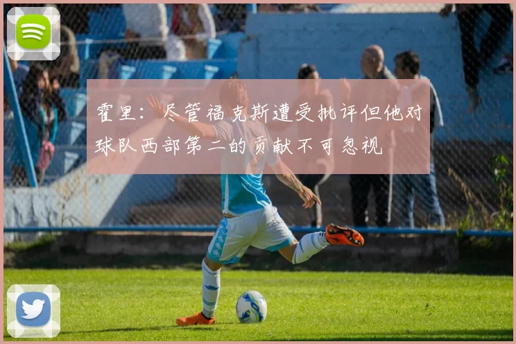 霍里：尽管福克斯遭受批评但他对球队西部第二的贡献不可忽视